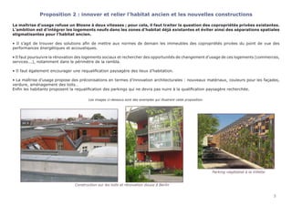 5
Proposition 2 : innover et relier l’habitat ancien et les nouvelles constructions
La maîtrise d’usage refuse un Blosne à deux vitesses ; pour cela, il faut traiter la question des copropriétés privées existantes.
L’ambition est d’intégrer les logements neufs dans les zones d’habitat déjà existantes et éviter ainsi des séparations spatiales
stigmatisantes pour l’habitat ancien.
• Il s’agit de trouver des solutions afin de mettre aux normes de demain les immeubles des copropriétés privées du point de vue des
performances énergétiques et accoustiques.
• Il faut poursuivre la rénovation des logements sociaux et rechercher des opportunités de changement d’usage de ces logements (commerces,
services...), notamment dans le périmètre de la rambla.
• Il faut également encourager une requalification paysagère des lieux d’habitation.
• La maîtrise d’usage propose des préconisations en termes d’innovation architecturales : nouveaux matériaux, couleurs pour les façades,
verdure, aménagement des toits…
Enfin les habitants proposent la requalification des parkings qui ne devra pas nuire à la qualification paysagère recherchée.
Les images ci-dessous sont des exemples qui illustrent cette proposition.
																 Parking végétalisé à la Villette	
					 Construction sur les toits et rénovation douce à Berlin
 