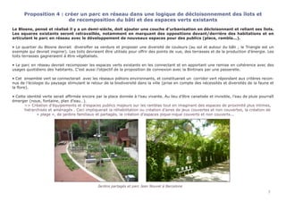 Proposition 4 : créer un parc en réseau dans une logique de décloisonnement des îlots et
de recomposition du bâti et des espaces verts existants
Le Blosne, pensé et réalisé il y a un demi-siècle, doit ajouter une couche d’urbanisation en décloisonnant et reliant ses îlots.
Les squares existants seront retravaillés, notamment en marquant des oppositions devant/derrière des habitations et en
articulant le parc en réseau avec le développement de nouveaux espaces pour des publics (place, rambla...).
• Le quartier du Blosne devrait diversifier sa verdure et proposer une diversité de couleurs (au sol et autour du bâti ; le Triangle est un
exemple qui devrait inspirer). Les toits devraient être utilisés pour offrir des points de vue, des terrasses et de la production d’énergie. Les
toits terrasses gagneraient à être végétalisés.
• Le parc en réseau devrait recomposer les espaces verts existants en les connectant et en apportant une remise en cohérence avec des
usages quotidiens des habitants. C’est aussi l’objectif de la proposition de connexion avec la Bintinais par une passerelle.
• Cet ensemble vert se connecterait avec les réseaux piétons environnants, et constituerait un corridor vert répondant aux critères recon-
nus de l’écologie du paysage stimulant le retour de la biodiversité dans la ville (prise en compte des nécessités et diversités de la faune et
la flore).
• Cette identité verte serait affirmée encore par la place donnée à l’eau vivante. Au lieu d’être canalisée et invisible, l’eau de pluie pourraît
émerger (noue, fontaine, plan d’eau…).
	 >> Création d’équipements et d’espaces publics majeurs sur les ramblas tout en imaginant des espaces de proximité plus intimes, 	
	 hiérarchisés et aménagés . Ceci impliquerait la réhabilitation ou création d’aires de jeux couvertes et non couvertes, la création de 	
		 « plage », de jardins familiaux et partagés, la création d’espaces pique-nique couverts et non couverts...
							 Jardins partagés et parc Jean Nouvel à Barcelone
7
 