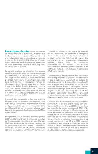 Desanalysesrécentes, issues notamment
de travaux français et européens, montrent que
les États européens risquent d’être confrontés à
une mutation des marchés mondiaux de matières
premières. Ils dépendent déjà fortement d’impor-
tations de minéraux métalliques et de métaux dits
de haute technologie tels que le cobalt, le platine,
les terres rares et le titane.
Ce constat implique de diversifier les sources
d’approvisionnement et ouvre un champ nouveau
pour l’exploration et l’exploitation futures, parfois
déjà engagées, des ressources minérales marines
profondes. Par ailleurs, des stratégies nationales
concernant ce type de ressources marines se
développent dans d’autres pays que la France
(Chine, Inde, Brésil, Russie, Allemagne...). Il y a
donc une réelle convergence de l’approche
nationale et européenne, voire mondiale, comme
le montrent les débats déjà engagés dans le cadre
des Nations Unies et du G8.
Il apparait donc nécessaire de fixer une stratégie
nationale dans ce domaine en disposant d’un
cadre de vue à long terme, notamment en matière
juridique, compte tenu du fait que ce sont les États
qui obtiennent les permis miniers attribués par
l’Autorité internationale des fonds marins (AIFM ou
ISA en anglais).
En septembre 2009, le Président-Directeur général
de l’Ifremer lance un travail de réflexion prospective
sur les ressources minérales marines à l’horizon
2030 avec vingt-quatre partenaires représentant
les principaux acteurs du secteur : ministères,
industriels, instituts de recherche, universités
agences spécialisées, Commission européenne.
L’objectif est d’identifier les enjeux, le potentiel
de ces ressources, les conditions d’émergence
de leur exploitation et de leur valorisation
à moyen terme afin d’identifier et engager les
partenariats et les programmes stratégiques
adaptés. Quatre types de ressources
potentielles ont été retenus : les sulfures
hydrothermaux, les encroûtements de cobalt et de
platine, les nodules polymétalliques et les sources
d’hydrogène naturel.
L’Ifremer conduit des recherches dans ce secteur
depuis longtemps et a acquis ainsi une expérience
et des compétences, notamment en matière de
métallogénie marine, de coopération internationale
avec d’autres pays partenaires ou concurrents
potentiels (Russie, Brésil…), de moyens à la mer
(navires et technologie d’intervention sous-marine),
de partenariats avec l’industrie pétrolière (études
d’impact, biodiversité, écosystèmes profonds)
et de recherche technologique sur des procédés
d’exploration et d’exploitation des gisements.
Lesressourcesminéralessontparailleursinscrites
comme l’un des dix axes prioritaires du plan stra-
tégique de l’Ifremer à l’horizon 2020 ainsi que dans
les objectifs du contrat quadriennal 2009-2012.
Les ministères en charge de l’Environnement et
de la Recherche ont manifesté leur intérêt pour
une étude sur les ressources minérales marines
profondes et leur volonté de soutien sous diverses
formes. Une communication du gouvernement au
conseil des ministres du 27 avril 2010 souligne
l’importance des métaux stratégiques pour la
France, le besoin d’amélioration des connaissances
scientifiques à terre et en mer et la nécessité
des développements technologiques associés.
5
 