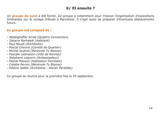 6/ Et ensuite ?

Un groupe de suivi a été formé. Ce groupe a notamment pour mission l’organisation d’expositions
itinérantes sur le voyage d’étude à Barcelone. Il s’agit aussi de préparer d’éventuels déplacements
futurs.

Ce groupe est composé de :

-   Abdelghaffar Arrab (Quattro Connection)
-   Zakaria Barhdadi (Habitant)
-   Paul Bouet (Architecte)
-   Pascal Chevrel (Comité de Quartier)
-   Michel Joubrel (Bénévole Ty Blosne)
-   Pascale Lediraison (Ville de Rennes)
-   Stéphane Leguern (Ambassadeur)
-   Pascal Masson (Habitation Familiale)
-   Colette Perron (Bénévole Ty Blosne)
-   Hélène Vallée (Architecte - Atelier Parallèle)

Ce groupe se réunira pour la première fois le 29 septembre.




                                                                                               14
 