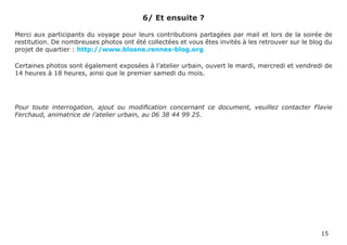 6/ Et ensuite ?

Merci aux participants du voyage pour leurs contributions partagées par mail et lors de la soirée de
restitution. De nombreuses photos ont été collectées et vous êtes invités à les retrouver sur le blog du
projet de quartier : http://www.blosne.rennes-blog.org

Certaines photos sont également exposées à l’atelier urbain, ouvert le mardi, mercredi et vendredi de
14 heures à 18 heures, ainsi que le premier samedi du mois.




Pour toute interrogation, ajout ou modification concernant ce document, veuillez contacter Flavie
Ferchaud, animatrice de l’atelier urbain, au 06 38 44 99 25.




                                                                                                    15
 