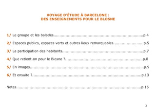 VOYAGE D’ÉTUDE À BARCELONE :
                          DES ENSEIGNEMENTS POUR LE BLOSNE



1/ Le groupe et les balades..........................................................................p.4

2/ Espaces publics, espaces verts et autres lieux remarquables.........................p.5

3/ La participation des habitants...................................................................p.7

4/ Que retient-on pour le Blosne ?................................................................p.8

5/ En images..............................................................................................p.9

6/ Et ensuite ?..........................................................................................p.13


Notes.......................................................................................................p.15




                                                                                                             3
 