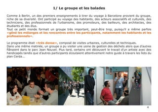 1/ Le groupe et les balades

Comme à Berlin, un des premiers enseignements à tirer du voyage à Barcelone provient du groupe,
riche de sa diversité. Ont participé au voyage des habitants, des acteurs associatifs et culturels, des
techniciens, des professionnels de l’urbanisme, des promoteurs, des bailleurs, des architectes, des
étudiants et des élus.
Tout ce petit monde formait un groupe très important, peut-être trop, puisqu’il a même parfois
«gêné les mélanges et les rencontres entre les participants, notamment les habitants et les
professionnels».

Le programme était «très dense», composé de visites urbaines, culturelles et techniques.
Dans une même matinée, un groupe a pu visiter une usine de gestion des déchets alors que d’autres
flânaient dans le parc Jean Nouvel. Plus tard, certains ont découvert le travail d’un artiste avec des
handicapés tandis que d’autres participants écoutaient attentivement notre guide à travers les îlots du
plan Cerda...




                                                                                                    4
 