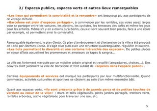 2/ Espaces publics, espaces verts et autres lieux remarquables

«Les lieux qui permettent la convivialité et la rencontre» ont beaucoup plu aux participants de
ce voyage d’étude.
«Barcelone est plein d’espaces partagés», à commencer par les ramblas, ces voies assez larges
pour se partager entre les voitures, les piétons, les cyclistes, les terrasses des cafés et même les jeux
pour les enfants. Même s’il y en a moins qu’à Berlin, ceux-ci sont souvent bien placés, face à une école
par exemple, et permettent ainsi la convivialité.


Remarquable également, le plan Cerda. Ce plan d’aménagement et d’extension de la ville a été proposé
en 1860 par Ildefons Cerda. Il s’agit d’un plan avec une structure quadrangulaire, régulière et ouverte.
«Les îlots permettent la diversité et une certaine hiérarchie des espaces». De petites places
en coeur d’îlots accueillent les promeneurs et amateurs de tapas & sangria...


La ville est fortement marquée par un mobilier urbain original et travaillé (lampadaires, chaises...). Des
oeuvres d’art jalonnent la ville de Barcelone et font autant de «repères dans l’espace public».


Certains équipements et services ont marqué les participants par leur multifonctionnalité. Quand
commerces, activités culturelles et sportives se côtoient au sein d’un même ensemble bâti.


Quant aux espaces verts, «ils sont présents grâce à de grands parcs et de petites touches de
verdure au coeur de la ville» : murs et toîts végétalisés, petits jardins partagés, trottoirs verts,
ramblas arborées, arche végétalisée pour traverser une rue, etc.


                                                                                                      5
 