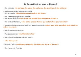 4/ Que retient-on pour le Blosne ?

- Des ramblas, «le partage des voies des voitures, des cyclistes et des piétons»

- Du mobilier urbain original et travaillé
- Des symboles, «des oeuvres pour repérer les lieux»

- Des jardins partagés et sur les toîts
- Une arche végétale «sur la rue qui sépare deux morceaux de parc»

- Des cafés en terrasse, «des bancs et des chaises qui se font face pour discuter»

- Un marché couvert et une supérette au même endroit «pour tout faire au même endroit et au
même moment»

- Une école de cirque social

- Plus de structures «multifonctionelles»

- Une maquette réalisée avec les enfants

- «Du dialogue !»

- De belles tours «originales, avec des terrasses, du verre et du vert»

- Une Maison de l’énergie



                                                                                        8
 