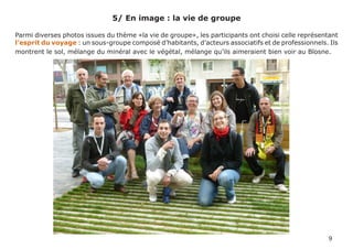 5/ En image : la vie de groupe

Parmi diverses photos issues du thème «la vie de groupe», les participants ont choisi celle représentant
l’esprit du voyage : un sous-groupe composé d’habitants, d’acteurs associatifs et de professionnels. Ils
montrent le sol, mélange du minéral avec le végétal, mélange qu’ils aimeraient bien voir au Blosne.




                                                                                                    9
 