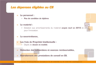175/177 rue d’Aguesseau – 92100 Boulogne-Billancourt – www.sogedev.com –Tél. +33 1 55 95 80 08 – Fax. +33 1 55 95 70 40 – contact@sogedev.com
© 2015 SOGEDEV
» Le personnel :
> Pas de condition de diplôme.
» Le matériel :
> Dotation aux amortissements du matériel acquis neuf en 2013 et utilisé
pour l’innovation.
» La sous-traitance,
» Les frais de Propriété Intellectuelle :
> Dépôt de dessin et modèle.
» Déduction des subventions et avances remboursables,
» Retraitement des prestations de conseil en CII.
Les dépenses éligibles au CII
 