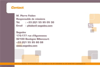 175/177 rue d’Aguesseau – 92100 Boulogne-Billancourt – www.sogedev.com –Tél. +33 1 55 95 80 08 – Fax. +33 1 55 95 70 40 – contact@sogedev.com
© 2015 SOGEDEV
Contact
M. Pierre Feiden
Responsable de missions
Tél. : +33 (0)1 55 95 05 30
Email : pfeiden@ sogedev.com
Sogedev
175-177 rue d’Aguesseau
92100 Boulogne Billancourt
+33 (0)1 55 95 80 08
www.sogedev.com
 