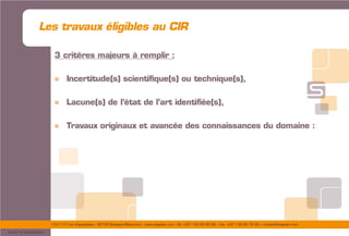 175/177 rue d’Aguesseau – 92100 Boulogne-Billancourt – www.sogedev.com –Tél. +33 1 55 95 80 08 – Fax. +33 1 55 95 70 40 – contact@sogedev.com
© 2015 SOGEDEV
3 critères majeurs à remplir :
» Incertitude(s) scientifique(s) ou technique(s),
» Lacune(s) de l’état de l’art identifiée(s),
» Travaux originaux et avancée des connaissances du domaine :
Les travaux éligibles au CIR
 