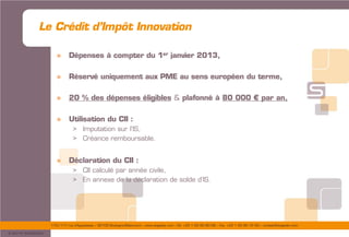 175/177 rue d’Aguesseau – 92100 Boulogne-Billancourt – www.sogedev.com –Tél. +33 1 55 95 80 08 – Fax. +33 1 55 95 70 40 – contact@sogedev.com
© 2015 SOGEDEV
» Dépenses à compter du 1er janvier 2013,
» Réservé uniquement aux PME au sens européen du terme,
» 20 % des dépenses éligibles & plafonné à 80 000 € par an,
» Utilisation du CII :
> Imputation sur l’IS,
> Créance remboursable.
» Déclaration du CII :
> CII calculé par année civile,
> En annexe de la déclaration de solde d’IS.
Le Crédit d’Impôt Innovation
 