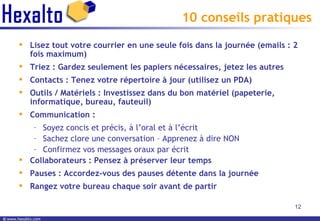 10 conseils pratiques Lisez tout votre courrier en une seule fois dans la journée (emails : 2 fois maximum) Triez : Gardez seulement les papiers nécessaires, jetez les autres Contacts : Tenez votre répertoire à jour (utilisez un PDA) Outils / Matériels : Investissez dans du bon matériel (papeterie, informatique, bureau, fauteuil) Communication :  Soyez concis et précis, à l’oral et à l’écrit Sachez clore une conversation – Apprenez à dire NON Confirmez vos messages oraux par écrit Collaborateurs : Pensez à préserver leur temps Pauses : Accordez-vous des pauses détente dans la journée Rangez votre bureau chaque soir avant de partir 