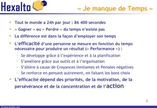 « Je manque de Temps » Tout le monde a 24h par jour : 86 400 secondes « Gagner » ou « Perdre » du temps n’existe pas La différence est dans la façon d’employer son temps L’ efficacité  d’une personne se mesure en fonction du temps nécessaire pour produire un résultat (« Performance ») :  Se développe grâce à l’expérience et à la planification S’améliore grâce aux outils et à l’organisation S’altère à cause de Croyances limitantes et Pensées négatives Se renforce en pensant autrement, en faisant les bons choix L’efficacité dépend des priorités, de la motivation, de la persévérance et de la concentration et de l’ action 