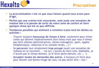 Procrastiner La procrastination c’est ce que nous faisons quand nous avons peur d‘agir.  Parfois pas une crainte très consciente, mais juste une sensation de malaise liée à la pensée de sortir de notre zone de confort et faire quelque chose qui est un peu difficile. Tendances possibles qui amènent à remettre à plus tard les tâches ou activités : Trouver toujours  beaucoup de choses à faire , seulement pour éviter celles qui doivent impérativement être faites mais que vous n’aimez pas faire (tâches administratives, tâches ménagères, sport, appels téléphoniques, rédaction d’un compte rendu, …) ? Se  percevoir  tout simplement  trop occupé  (avoir une sensation de malaise en se couchant , « ha oui, j’aurais du faire cela, blablabla, je n’aurais pas le temps demain, je le ferai après-demain, etc … ») Accepter toutes les demandes des autres , à toujours en faire plus pour donner une bonne image de vous, ne pas savoir dire « non » 