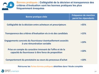 | 17 
Bonne pratique citée 
Fréquence de mention parmi les répondants 
Collégialité de la décision entre acheteurset prescripteurs 
>35% 
Transparence des critères d’évaluation vis-à-vis des candidats 
>15% 
Engagements concrets du fournisseuréventuellement associés à une rémunération variable 
>10% 
Prise en compte du caractère innovant de l’offre et de la capacité du fournisseur à être force de proposition 
>10% 
Comportement du prestataire au cours du processus d’achat 
<10% 
Bonnes pratiques : Collégialité de la décision et transparence des critères d’évaluation sont les bonnes pratiques les plus fréquemment évoquées 
Retrouvez les fiches bonnes pratiques détaillées dans l’étude complète  