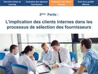 18 
3èmePartie : 
L’implication des clients internes dans les processus de sélection des fournisseurs 
Direction Achats et sourcing 
Evaluation des réponses fournisseurs 
Implication des clients internes 
Suivi de la qualité délivrée  