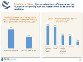 Résultats de l’étude : 80% des répondants s’appuient sur des réunions de débriefing avec les opérationnels à l’issue d’une prestation 
| 29 
Quelle utilisation est faite de ces informations ? 
Comment le suivi de la performance des fournisseurs est-il réalisé à l’issue d’une prestation dans votre société ?  