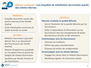 | 31 
Bonnes pratiques : Les enquêtes de satisfaction récurrentes auprès des clients internes 
Modalités : 
-Enquête récurrente auprès des clients internes d’une famille d’achat 
-Grille d’évaluation commune et stable d’année en année 
Livrables : 
-Notation fournisseur (pouvant donner lieu à un classement des fournisseurs par famille d’achat) 
-Retours d’expérience qualitatifs sur les points forts et points de progrès de chaque fournisseur 
-Synthèse par famille d’achat et par fournisseur 
Bénéfices : 
Mesurer et piloter la qualité délivrée 
-Suivre l’évolution de la qualité délivrée par les fournisseurs 
-Eviter la déperdition d’information sur les fournisseurs due aux changements de poste des donneurs d’ordre et des acheteurs 
Communiquer avec les fournisseurs: 
-Valoriser les meilleurs 
-Définir des plans d’amélioration 
-Disposer de leviers de renégociation 
Communiquer avec les clients internes : 
-Engager les clients dans la relation fournisseurs 
-Marketing régulier de la fonction achats  