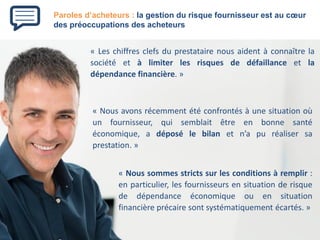 Paroles d’acheteurs : la gestion du risque fournisseur est au coeur des préoccupations des acheteurs 
«Leschiffresclefsduprestatairenousaidentàconnaîtrelasociétéetàlimiterlesrisquesdedéfaillanceetladépendancefinancière.» 
«Nousavonsrécemmentétéconfrontésàunesituationoùunfournisseur,quisemblaitêtreenbonnesantééconomique,adéposélebilanetn’apuréalisersaprestation.» 
«Noussommesstrictssurlesconditionsàremplir: enparticulier,lesfournisseursensituationderisquededépendanceéconomiqueouensituationfinancièreprécairesontsystématiquementécartés.»  