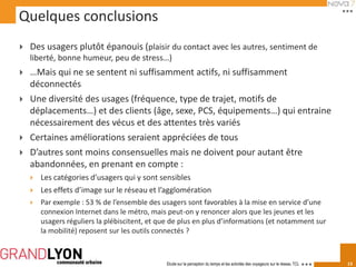 Quelques conclusions
   Des usagers plutôt épanouis (plaisir du contact avec les autres, sentiment de
    liberté, bonne humeur, peu de stress…)
   …Mais qui ne se sentent ni suffisamment actifs, ni suffisamment
    déconnectés
   Une diversité des usages (fréquence, type de trajet, motifs de
    déplacements…) et des clients (âge, sexe, PCS, équipements…) qui entraine
    nécessairement des vécus et des attentes très variés
   Certaines améliorations seraient appréciées de tous
   D’autres sont moins consensuelles mais ne doivent pour autant être
    abandonnées, en prenant en compte :
       Les catégories d’usagers qui y sont sensibles
       Les effets d’image sur le réseau et l’agglomération
       Par exemple : 53 % de l’ensemble des usagers sont favorables à la mise en service d’une
        connexion Internet dans le métro, mais peut-on y renoncer alors que les jeunes et les
        usagers réguliers la plébiscitent, et que de plus en plus d’informations (et notamment sur
        la mobilité) reposent sur les outils connectés ?



                                               Etude sur la perception du temps et les activités des voyageurs sur le réseau TCL   13
 