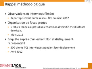 Rappel méthodologique

   Observations et interviews filmées
       Reportage réalisé sur le réseau TCL en mars 2012
   Organisation de focus groups
       6 tables rondes auprès d’un échantillon diversifié d’utilisateurs
        du réseau
       Mars 2012
   Enquête auprès d’un échantillon statistiquement
    représentatif
       500 clients TCL interviewés pendant leur déplacement
       Avril 2012




                                    Etude sur la perception du temps et les activités des voyageurs sur le réseau TCL   3
 
