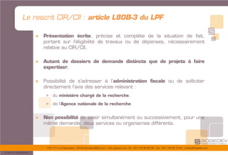 175/177 rue d’Aguesseau – 92100 Boulogne-Billancourt – www.sogedev.com –Tél. +33 1 55 95 80 08 – Fax. +33 1 55 95 70 40 – contact@sogedev.com
© 2015 SOGEDEV
Le rescrit CIR/CII : article L80B-3 du LPF
» Présentation écrite, précise et complète de la situation de fait,
portant sur l’éligibilité de travaux ou de dépenses, nécessairement
relative au CIR/CII,
» Autant de dossiers de demande distincts que de projets à faire
expertiser,
» Possibilité de s’adresser à l’administration fiscale ou de solliciter
directement l'avis des services relevant :
> du ministère chargé de la recherche,
> de l'Agence nationale de la recherche.
» Non possibilité de saisir simultanément ou successivement, pour une
même demande, deux services ou organismes différents.
 