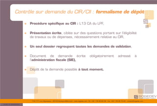 175/177 rue d’Aguesseau – 92100 Boulogne-Billancourt – www.sogedev.com –Tél. +33 1 55 95 80 08 – Fax. +33 1 55 95 70 40 – contact@sogedev.com
© 2015 SOGEDEV
Contrôle sur demande du CIR/CII : formalisme de dépôt
» Procédure spécifique au CIR : L13 CA du LPF,
» Présentation écrite, ciblée sur des questions portant sur l’éligibilité
de travaux ou de dépenses, nécessairement relative au CIR,
» Un seul dossier regroupant toutes les demandes de validation,
» Document de demande écrite obligatoirement adressé à
l’administration fiscale (SIE),
» Dépôt de la demande possible à tout moment.
 