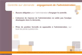 175/177 rue d’Aguesseau – 92100 Boulogne-Billancourt – www.sogedev.com –Tél. +33 1 55 95 80 08 – Fax. +33 1 55 95 70 40 – contact@sogedev.com
© 2015 SOGEDEV
Contrôle sur demande : engagement de l’administration
» Aucune obligation pour l’administration d’engager le contrôle,
» L’absence de réponse de l’administration ne valide pas l’analyse
développée dans la demande,
» Prise de position formelle et opposable à l’administration, sur
tous les points questionnés.
 