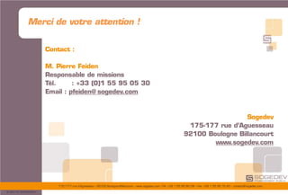 175/177 rue d’Aguesseau – 92100 Boulogne-Billancourt – www.sogedev.com –Tél. +33 1 55 95 80 08 – Fax. +33 1 55 95 70 40 – contact@sogedev.com
© 2015 SOGEDEV
Merci de votre attention !
Contact :
M. Pierre Feiden
Responsable de missions
Tél. : +33 (0)1 55 95 05 30
Email : pfeiden@ sogedev.com
Sogedev
175-177 rue d’Aguesseau
92100 Boulogne Billancourt
www.sogedev.com
 
