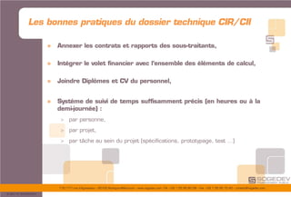 175/177 rue d’Aguesseau – 92100 Boulogne-Billancourt – www.sogedev.com –Tél. +33 1 55 95 80 08 – Fax. +33 1 55 95 70 40 – contact@sogedev.com
© 2015 SOGEDEV
» Annexer les contrats et rapports des sous-traitants,
» Intégrer le volet financier avec l’ensemble des éléments de calcul,
» Joindre Diplômes et CV du personnel,
» Système de suivi de temps suffisamment précis (en heures ou à la
demi-journée) :
> par personne,
> par projet,
> par tâche au sein du projet (spécifications, prototypage, test …)
Les bonnes pratiques du dossier technique CIR/CII
 