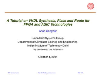 A Tutorial on VHDL Synthesis, Place and Route for
FPGA and ASIC Technologies
Anup Gangwar
Embedded Systems Group,
Department of Computer Science and Engineering,
Indian Institute of Technology Delhi
http://embedded.cse.iitd.ernet.in

October 4, 2004

ESG Seminar Series

http://embedded.cse.iitd.ernet.in

Slide 1/55

 