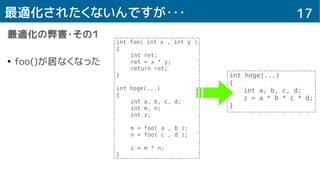 17最適化されたくないんですが・・・
最適化の弊害・その１
●
foo()が居なくなった
int foo( int x , int y )
{
int ret;
ret = x * y;
return ret;
}
int hoge(...)
{
int a, b, c, d;
int m, n;
int z;
m = foo( a , b );
n = foo( c , d );
z = m * n;
}
int hoge(...)
{
int a, b, c, d;
z = a * b * c * d;
}
 