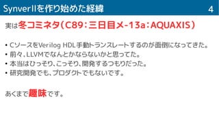 4Synverllを作り始めた経緯
実は冬コミネタ（C89：三日目メ-13a：AQUAXIS）
●
CソースをVerilog HDL手動トランスレートするのが面倒になってきた。
●
前々、LLVMでなんとかならないかと思ってた。
●
本当はひっそり、こっそり、開発するつもりだった。
●
研究開発でも、プロダクトでもないです。
あくまで趣味です。
 