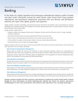 WWW.SYNYGY.COMCopyright © 2014 Synygy Pte. Ltd. All rights reserved.
Contact info@synygy.com +1 610.494.3300 x7900
Industry Vertical Solution
Banking
In the midst of a highly-regulated and increasingly commoditized industry, profits of banks
and other credit institutions around the world remain under threat from rising customer
expectations and operational complexities associated with new delivery and distribution
channels and rapid, often global, growth and expansion.
Synygy provides consulting, technology, and outsourcing services that deliver the tools,
processes, and expertise for reducing operational costs, aligning channels, and managing
risk that allow banking organizations to pursue product innovation, improve sale
performance, and increase profits.
Synygy’s solutions enable banks to:
•	 integrate, validate, and manage all data sources throughout channels
and lines of business within a single, auditable, and secure repository
•	 automate business processes to improve operational efficiency and
controls costs
•	 track, measure, and reward positive interactions with customers across
all channels
•	 utilize analytics to analyze trends and gain insight into cross-channel
sales performance
•	 accurately forecast costs of sales and manage budgets
Synygy’s solutions focus on four areas critical to successfully driving sales and channel performance and transforming
sales operations into a strategic advantage:
Sales Incentive Compensation Management
Synygy helps to improve the accuracy and timeliness
of sales commission payments, enhance the
understanding of compensation plans, and create
transparency and clarity through the analysis of sales,
performance, and compensation data.
Synygy also creates a high level of flexibility, agility,
and adaptability in the management of incentive
compensation plans—which is the foundation for
driving sales and channel performance.
Sales Big Data And Analytics
Synygy helps pinpoint areas for performance
improvement by integrating and transforming huge
data sets from many disparate sources to provide
insight into critical business questions about sales
performance and sales operations.
Sales Force Mobility And Effectiveness
Synygy helps to increase sales by creating,
deploying, and supporting sales mobility, customer
relationship management, sales collaboration, and
sales enablement applications to improve sales force
effectiveness and productivity.
Sales Operations Management
Synygy helps transform sales operations into a
strategic advantage by assessing gaps relative to
best practices, transforming business processes,
designing and implementing enabling technologies,
and continuously improving operational efficiency.
Synygy’s solutions includes the tools, processes, and expertise to support the world’s largest banks.
Contact Synygy for more information on trends impacting the industry, key factors for success, and
proven methodologies that drive sales performance.
Synygy’s life sciences solution
addresses the complete
Sales Performance
Management Lifecycle
 