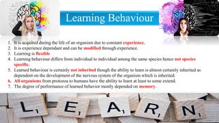 Learning Behaviour
1. It is acquired during the life of an organism due to constant experience.
2. It is experience dependant and can be modified through experience.
3. Learning is flexible
4. Learning behaviour differs from individual to individual among the same species hence not species
specific.
5. Learned behaviour is certainly not inherited though the ability to learn is almost certainly inherited as
dependent on the development of the nervous system of the organism which is inherited.
6. All organisms from protozoa to humans have the ability to learn at least to some extend.
7. The degree of performance of learned behavior mostly depended on memory.
 