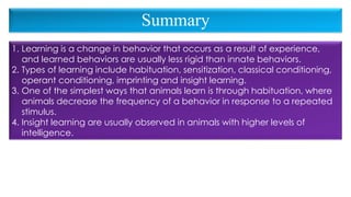 1. Learning is a change in behavior that occurs as a result of experience,
and learned behaviors are usually less rigid than innate behaviors.
2. Types of learning include habituation, sensitization, classical conditioning,
operant conditioning, imprinting and insight learning.
3. One of the simplest ways that animals learn is through habituation, where
animals decrease the frequency of a behavior in response to a repeated
stimulus.
4. Insight learning are usually observed in animals with higher levels of
intelligence.
Summary
 