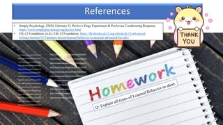 • Simply Psychology. (2024, February 2). Pavlov’s Dogs Experiment & Pavlovian Conditioning Response.
https://www.simplypsychology.org/pavlov.html
• CK-12 Foundation. (n.d.). CK-12 Foundation. https://flexbooks.ck12.org/cbook/ck-12-advanced-
biology/section/14.7/primary/lesson/learned-behavior-in-animals-advanced-bio-adv/
References
• https://images.app.goo.gl/EjJEhvQDDTcmCu6k8
• https://images.app.goo.gl/ek2EYEP1VRDNyNxr6
• https://images.app.goo.gl/hTUkq3xMbYArVRKn9
• https://images.app.goo.gl/NhNEjcKQRbn7qj2B7
• https://images.app.goo.gl/X5YVa6DXYQFGUTuY8
• https://images.app.goo.gl/fRLHW8yiPpqisPE29
• https://images.app.goo.gl/2NmQeHjyjVmZfxfv9
• https://images.app.goo.gl/vcDSbvnLuvtUZU5v7
• https://images.app.goo.gl/XT1mvAmQbPnSDMTh7
• https://images.app.goo.gl/LaLzEtWKgeuxJ6UR9
• https://images.app.goo.gl/mDfikh6Fu8WFzTcq7
• https://images.app.goo.gl/fgVwjqeMebFNSap36
• https://images.app.goo.gl/fxNhXsKRiHnVwyhB9
• https://images.app.goo.gl/77i3BaEfcVcV74vC8
• https://images.app.goo.gl/ofNkfM1MSKwvUebz5
• https://images.app.goo.gl/5Siq4pPEcfsWob1x8
• https://images.app.goo.gl/okPu4Vsy6gjaMsCw9
• https://images.app.goo.gl/zpDCbPhD1GBabrLn6
• https://images.app.goo.gl/S5VJRB5exgF5yQVS7
• https://images.app.goo.gl/C9S1BdH5S82xKTya6
• https://images.app.goo.gl/14WvW9ziFVXZSLu89
• https://images.app.goo.gl/c1wKaZSs8yVUK3XX7
• https://images.app.goo.gl/iCwqipwdVzZ5iBtt8
• https://images.app.goo.gl/UKaFJvE3et7bFsyz8
• https://images.app.goo.gl/2kjPD1w2AWqNTzXv7
• https://images.app.goo.gl/ZRS6YFVq1mqkDTJB8
 