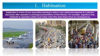 1. Habituation
Habituation is a form of non-associative learning in which a non-reinforced response to a stimulus
decreases after repeated or prolonged presentations of that stimulus. For example, organisms may
habituate to repeated sudden loud noises when they learn these have no consequences.
 