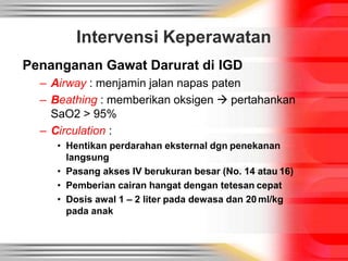 Intervensi Keperawatan
Penanganan Gawat Darurat di IGD
– Airway : menjamin jalan napas paten
– Beathing : memberikan oksigen  pertahankan
SaO2 > 95%
– Circulation :
• Hentikan perdarahan eksternal dgn penekanan
langsung
• Pasang akses IV berukuran besar (No. 14 atau 16)
• Pemberian cairan hangat dengan tetesan cepat
• Dosis awal 1 – 2 liter pada dewasa dan 20 ml/kg
pada anak
 