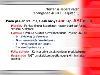 Intervensi Keperawatan
Penanganan di IGD (Lanjutan...)
Pada pasien trauma, tidak hanya ABC tapi ABCDEFG
– Disability : Periksa tingkat kesadaran, respon pupil dan fungsi
sensorik & motorik
– Exposure : Periksa seluruh permukaan tubuh. Periksa DOTS :
• D – deformity (deformitas)
• O - open wounds (luka terbuka)
• T - tenderness (nyeri tekan)
• S – swelling (bengkak)
– Folley catheter : Kateter urine untuk penilaian produksi urine
– Gastric tube : NGT untuk dekompresi lambung  minimalkan
aspirasi
 