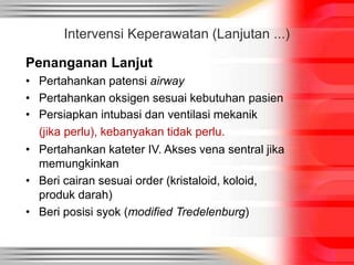 Intervensi Keperawatan (Lanjutan ...)
Penanganan Lanjut
• Pertahankan patensi airway
• Pertahankan oksigen sesuai kebutuhan pasien
• Persiapkan intubasi dan ventilasi mekanik
(jika perlu), kebanyakan tidak perlu.
• Pertahankan kateter IV. Akses vena sentral jika
memungkinkan
• Beri cairan sesuai order (kristaloid, koloid,
produk darah)
• Beri posisi syok (modified Tredelenburg)
 