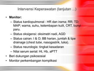 Intervensi Keperawatan (lanjutan ...)
• Monitor:
– Status kardiopulmonal : HR dan irama; RR; TD;
MAP; warna, suhu, kelembapan kulit, CRT, bunyi
paru.
– Status oksigensi: oksimetri nadi, AGD
– Status cairan: I & O; BB harian, jumlah & tipe
drainage (chest tube, nasogastrik, luka).
– Status neurologis: tingkat kesadaran
– Nilai serum serial: Ht, Hb, aPTT
• Beri dukungan psikososial
• Monitor perkembangan komplikasi
 