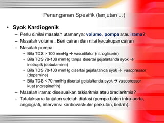 • Syok Kardiogenik
– Perlu dinilai masalah utamanya: volume, pompa atau irama?
– Masalah volume : Beri cairan dan nilai kecukupan cairan
– Masalah pompa:
• Bila TDS > 100 mmHg  vasodilator (nitrogliserin)
• Bila TDS 70-100 mmHg tanpa disertai gejala/tanda syok 
inotropik (dobutamine)
• Bila TDS 70-100 mmHg disertai gejala/tanda syok  vasopressor
(dopamine)
• Bila TDS < 70 mmHg disertai gejala/tanda syok  vasopressor
kuat (norepinefrin)
– Masalah irama: disesuaikan takiaritmia atau bradiaritmia?
– Tatalaksana lanjutan setelah diatasi (pompa balon intra-aorta,
angiografi, intervensi kardiovaskuler perkutan, bedah).
Penanganan Spesifik (lanjutan ...)
 