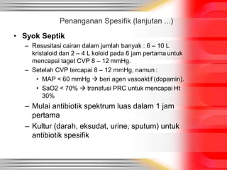 • Syok Septik
– Resusitasi cairan dalam jumlah banyak : 6 – 10 L
kristaloid dan 2 – 4 L koloid pada 6 jam pertama untuk
mencapai taget CVP 8 – 12 mmHg.
– Setelah CVP tercapai 8 – 12 mmHg, namun :
• MAP < 60 mmHg  beri agen vasoaktif (dopamin).
• SaO2 < 70%  transfusi PRC untuk mencapai Ht
30%
– Mulai antibiotik spektrum luas dalam 1 jam
pertama
– Kultur (darah, eksudat, urine, sputum) untuk
antibiotik spesifik
Penanganan Spesifik (lanjutan ...)
 