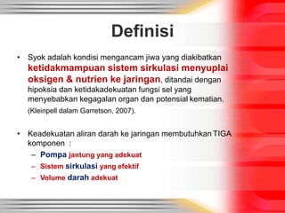Definisi
• Syok adalah kondisi mengancam jiwa yang diakibatkan
ketidakmampuan sistem sirkulasi menyuplai
oksigen & nutrien ke jaringan, ditandai dengan
hipoksia dan ketidakadekuatan fungsi sel yang
menyebabkan kegagalan organ dan potensial kematian.
(Kleinpell dalam Garretson, 2007).
• Keadekuatan aliran darah ke jaringan membutuhkan TIGA
komponen :
– Pompa jantung yang adekuat
– Sistem sirkulasi yang efektif
– Volume darah adekuat
 