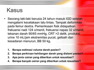 Kasus
• Seorang laki-laki berusia 24 tahun masuk IGD setelah
mengalami kecelakaan lalu lintas. Tampak deformitas
pada femur dextra. Pemeriksaan fisik didapatkan
frekuensi nadi 124 x/menit, frekuensi napas 32 x/menit,
tekanan darah 90/65 mmHg, CRT >2 detik, produksi
urine 10 mL/jam ekstremitas pucat, gelisah dan
kesadaran menurun, BB 50 kg.
1. Berapa estimasi volume darah pasien?
2. Berapa perkiraan kehilangan darah yang dialami pasien?
3. Apa jenis cairan yang diberikan untuk resusitasi?
4. Berapa banyak cairan yang diberikan untuk resusitasi?
 