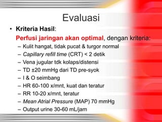 Evaluasi
• Kriteria Hasil:
Perfusi jaringan akan optimal, dengan kriteria:
– Kulit hangat, tidak pucat & turgor normal
– Capillary refill time (CRT) < 2 detik
– Vena jugular tdk kolaps/distensi
– TD ±20 mmHg dari TD pre-syok
– I & O seimbang
– HR 60-100 x/mnt, kuat dan teratur
– RR 10-20 x/mnt, teratur
– Mean Atrial Pressure (MAP) 70 mmHg
– Output urine 30-60 mL/jam
 