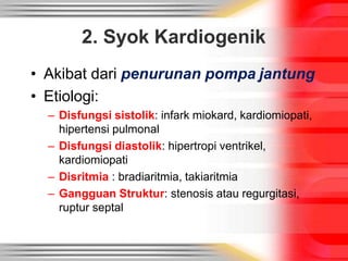2. Syok Kardiogenik
• Akibat dari penurunan pompa jantung
• Etiologi:
– Disfungsi sistolik: infark miokard, kardiomiopati,
hipertensi pulmonal
– Disfungsi diastolik: hipertropi ventrikel,
kardiomiopati
– Disritmia : bradiaritmia, takiaritmia
– Gangguan Struktur: stenosis atau regurgitasi,
ruptur septal
 