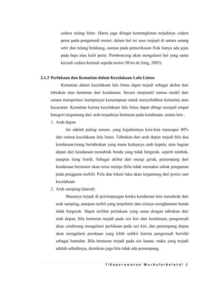 7 | K e p e r a w a t a n M u s k u l o s k e l e t a l 2
cedera tulang leher. Harus juga diingat kemungkinan terjadinya cedera
perut pada pengemudi motor; dalam hal ini usus terjepit di antara setang
setir dan tulang belakang, namun pada pemeriksaan fisik hanya ada jejas
pada baju atau kulit perut. Pembonceng akan mengalami hal yang sama
kecuali cedera kemudi sepeda motor (Wim de Jong, 2005).
2.1.3 Perlukaan dan Kematian dalam Kecelakaan Lalu Lintas
Kematian dalam kecelakaan lalu lintas dapat terjadi sebagai akibat dari
tabrakan atau benturan dari kendaraan. Secara imajinatif semua model dari
sarana transportasi mempunyai kemampuan untuk menyebabkan kematian atau
kecacatan. Kematian karena kecelakaan lalu lintas dapat dibagi menjadi empat
kategori tergantung dari arah terjadinya benturan pada kendaraan, antara lain :
1. Arah depan
Ini adalah paling umum, yang kejadiannya kira-kira mencapai 80%
dari semua kecelakaan lalu lintas. Tabrakan dari arah depan terjadi bila dua
kendaraan/orang bertabrakan yang mana keduanya arah kepala, atau bagian
depan dari kendaraan menabrak benda yang tidak bergerak, seperti tembok,
ataupun tiang listrik. Sebagai akibat dari energi gerak, penumpang dari
kendaraan bermotor akan terus melaju (bila tidak memakai sabuk pengaman
pada pengguna mobil). Pola dan lokasi luka akan tergantung dari posisi saat
kecelakaan
2. Arah samping (lateral)
Biasanya terjadi di persimpangan ketika kendaraan lain menabrak dari
arah samping, ataupun mobil yang terpelintir dan sisinya menghantam benda
tidak bergerak. Dapat terlihat perlukaan yang sama dengan tabrakan dari
arah depan, bila benturan terjadi pada sisi kiri dari kendaraan, pengemudi
akan cenderung mengalami perlukaan pada sisi kiri, dan penumpang depan
akan mengalami perukaan yang lebih sedikit karena pengemudi bersifat
sebagai bantalan. Bila benturan terjadi pada sisi kanan, maka yang terjadi
adalah sebaliknya, demikian juga bila tidak ada penumpang.
 
