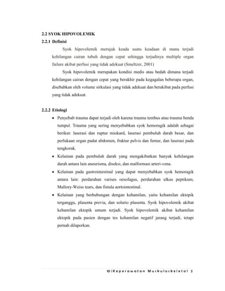 10 | K e p e r a w a t a n M u s k u l o s k e l e t a l 2
2.2 SYOK HIPOVOLEMIK
2.2.1 Definisi
Syok hipovolemik merujuk keada suatu keadaan di mana terjadi
kehilangan cairan tubuh dengan cepat sehingga terjadinya multiple organ
failure akibat perfusi yang tidak adekuat (Smeltzer, 2001)
Syok hipovolemik merupakan kondisi medis atau bedah dimana terjadi
kehilangan cairan dengan cepat yang berakhir pada kegagalan beberapa organ,
disebabkan oleh volume sirkulasi yang tidak adekuat dan berakibat pada perfusi
yang tidak adekuat.
2.2.2 Etiologi
Penyebab trauma dapat terjadi oleh karena trauma tembus atau trauma benda
tumpul. Trauma yang sering menyebabkan syok hemoragik adalah sebagai
berikut: laserasi dan ruptur miokard, laserasi pembuluh darah besar, dan
perlukaan organ padat abdomen, fraktur pelvis dan femur, dan laserasi pada
tengkorak.
Kelainan pada pembuluh darah yang mengakibatkan banyak kehilangan
darah antara lain aneurisma, diseksi, dan malformasi arteri-vena.
Kelainan pada gastrointestinal yang dapat menyebabkan syok hemoragik
antara lain: perdarahan varises oesofagus, perdarahan ulkus peptikum,
Mallory-Weiss tears, dan fistula aortointestinal.
Kelainan yang berhubungan dengan kehamilan, yaitu kehamilan ektopik
terganggu, plasenta previa, dan solutio plasenta. Syok hipovolemik akibat
kehamilan ektopik umum terjadi. Syok hipovolemik akibat kehamilan
ektopik pada pasien dengan tes kehamilan negatif jarang terjadi, tetapi
pernah dilaporkan.
 