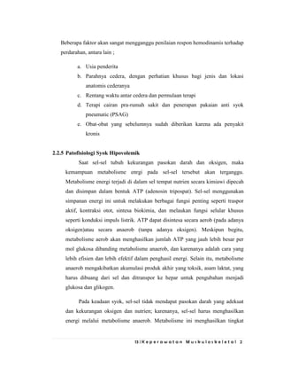 13 | K e p e r a w a t a n M u s k u l o s k e l e t a l 2
Beberapa faktor akan sangat mengganggu penilaian respon hemodinamis terhadap
perdarahan, antara lain ;
a. Usia penderita
b. Parahnya cedera, dengan perhatian khusus bagi jenis dan lokasi
anatomis cederanya
c. Rentang waktu antar cedera dan permulaan terapi
d. Terapi cairan pra-rumah sakit dan penerapan pakaian anti syok
pneumatic (PSAG)
e. Obat-obat yang sebelumnya sudah diberikan karena ada penyakit
kronis
2.2.5 Patofisiologi Syok Hipovolemik
Saat sel-sel tubuh kekurangan pasokan darah dan oksigen, maka
kemampuan metabolisme enrgi pada sel-sel tersebut akan terganggu.
Metabolisme energi terjadi di dalam sel tempat nutrien secara kimiawi dipecah
dan disimpan dalam bentuk ATP (adenosin tripospat). Sel-sel menggunakan
simpanan energi ini untuk melakukan berbagai fungsi penting seperti traspor
aktif, kontraksi otot, sintesa biokimia, dan melaukan fungsi selular khusus
seperti konduksi impuls listrik. ATP dapat disintesa secara aerob (pada adanya
oksigen)atau secara anaerob (tanpa adanya oksigen). Meskipun begitu,
metabolisme aerob akan menghasilkan jumlah ATP yang jauh lebih besar per
mol glukosa dibanding metabolisme anaerob, dan karenanya adalah cara yang
lebih efisien dan lebih efektif dalam penghasil energi. Selain itu, metabolisme
anaerob mengakibatkan akumulasi produk akhir yang toksik, asam laktat, yang
harus dibuang dari sel dan ditranspor ke hepar untuk pengubahan menjadi
glukosa dan glikogen.
Pada keadaan syok, sel-sel tidak mendapat pasokan darah yang adekuat
dan kekurangan oksigen dan nutrien; karenanya, sel-sel harus menghasilkan
energi melalui metabolisme anaerob. Metabolisme ini menghasilkan tingkat
 